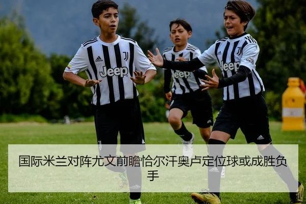国际米兰对阵尤文前瞻恰尔汗奥卢定位球或成胜负手